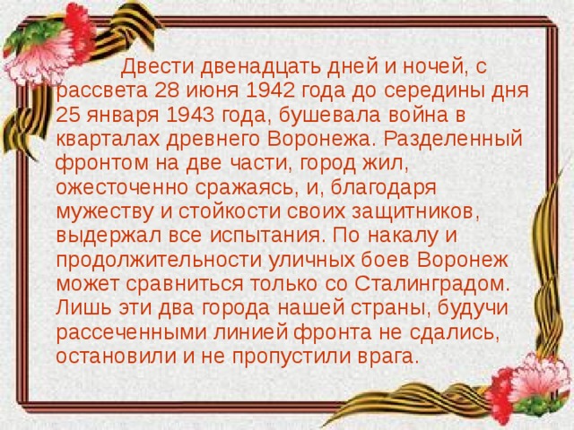   Двести двенадцать дней и ночей, с рассвета 28 июня 1942 года до середины дня 25 января 1943 года, бушевала война в кварталах древнего Воронежа. Разделенный фронтом на две части, город жил, ожесточенно сражаясь, и, благодаря мужеству и стойкости своих защитников, выдержал все испытания. По накалу и продолжительности уличных боев Воронеж может сравниться только со Сталинградом. Лишь эти два города нашей страны, будучи рассеченными линией фронта не сдались, остановили и не пропустили врага.