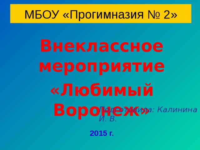 МБОУ «Прогимназия № 2» Внеклассное мероприятие «Любимый  Воронеж» Подготовила: Калинина И. В.  2015 г.