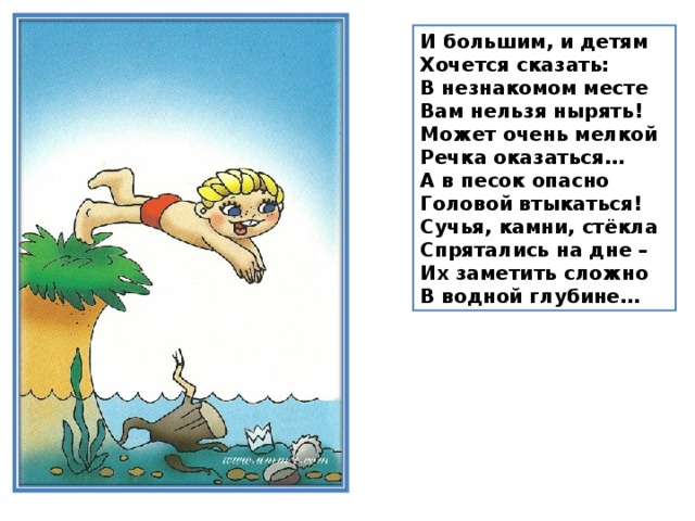 И большим, и детям  Хочется сказать:  В незнакомом месте  Вам нельзя нырять!  Может очень мелкой  Речка оказаться…  А в песок опасно  Головой втыкаться!  Сучья, камни, стёкла  Спрятались на дне –  Их заметить сложно  В водной глубине…