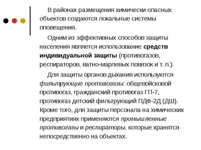 В районах размещения химически опасных объектов создаются локальные системы оповещения. Одним из эффективных способов защиты населения является использование средств индивидуальной защиты (противогазов, респираторов, ватно-марлевых повязок и т. п.). Для защиты органов дыхания используются фильтрующие противогазы: общевойсковой противогаз, гражданский противогаз ГП-7, противогаз детский фильтрующий ПДФ-2Д (ДШ). Кроме того, для защиты персонала на химических предприятиях применяются промышленные противогазы и респираторы, которые хранятся непосредственно на объектах.