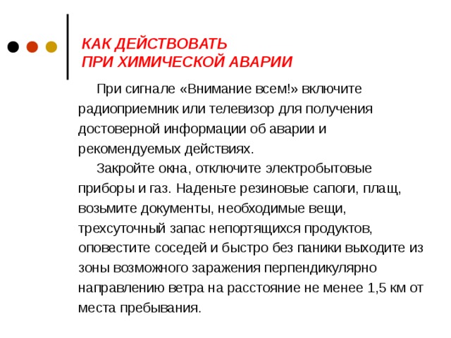 КАК ДЕЙСТВОВАТЬ  ПРИ ХИМИЧЕСКОЙ АВАРИИ   При сигнале «Внимание всем!» включите радиоприемник или телевизор для получения достоверной информации об аварии и рекомендуемых действиях. Закройте окна, отключите электробытовые приборы и газ. Наденьте резиновые сапоги, плащ, возьмите документы, необходимые вещи, трехсуточный запас непортящихся продуктов, оповестите соседей и быстро без паники выходите из зоны возможного заражения перпендикулярно направлению ветра на расстояние не менее 1,5 км от места пребывания.