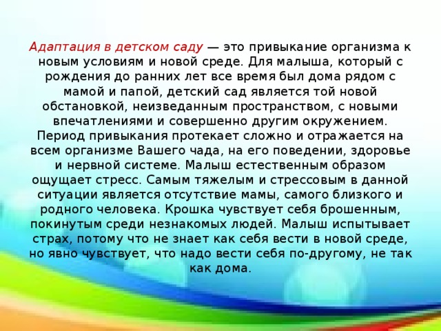 Адаптация в детском саду — это привыкание организма к новым условиям и новой среде. Для малыша, который с рождения до ранних лет все время был дома рядом с мамой и папой, детский сад является той новой обстановкой, неизведанным пространством, с новыми впечатлениями и совершенно другим окружением. Период привыкания протекает сложно и отражается на всем организме Вашего чада, на его поведении, здоровье и нервной системе. Малыш естественным образом ощущает стресс. Самым тяжелым и стрессовым в данной ситуации является отсутствие мамы, самого близкого и родного человека. Крошка чувствует себя брошенным, покинутым среди незнакомых людей. Малыш испытывает страх, потому что не знает как себя вести в новой среде, но явно чувствует, что надо вести себя по-другому, не так как дома.