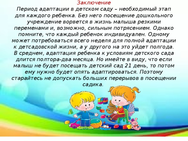 Заключение  Период адаптации в детском саду – необходимый этап для каждого ребенка. Без него посещение дошкольного учреждение ворвется в жизнь малыша резкими переменами и, возможно, сильным потрясением. Однако помните, что каждый ребенок индивидуален. Одному может потребоваться всего неделя для полной адаптации к детсадовской жизни, а у другого на это уйдет полгода. В среднем, адаптация ребенка к условиям детского сада длится полтора-два месяца. Но имейте в виду, что если малыш не будет посещать детский сад 21 день, то потом ему нужно будет опять адаптироваться. Поэтому старайтесь не допускать больших перерывов в посещении садика.