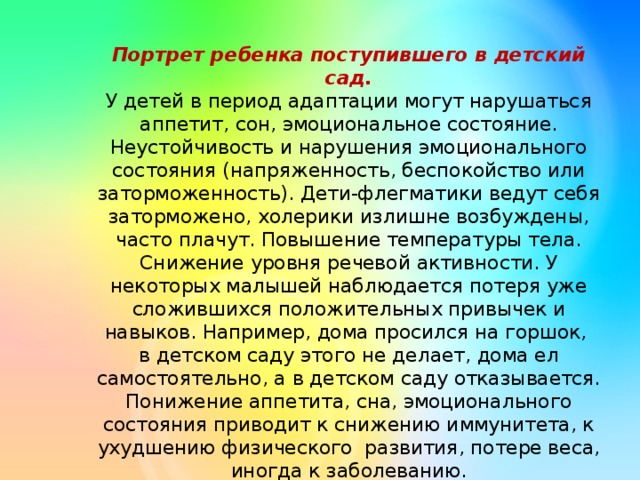 Портрет ребенка поступившего в детский сад.  У детей в период адаптации могут нарушаться аппетит, сон, эмоциональное состояние. Неустойчивость и нарушения эмоционального состояния (напряженность, беспокойство или заторможенность). Дети-флегматики ведут себя заторможено, холерики излишне возбуждены, часто плачут. Повышение температуры тела. Снижение уровня речевой активности. У некоторых малышей наблюдается потеря уже сложившихся положительных привычек и навыков. Например, дома просился на горшок, в детском саду этого не делает, дома ел самостоятельно, а в детском саду отказывается. Понижение аппетита, сна, эмоционального состояния приводит к снижению иммунитета, к ухудшению физического развития, потере веса, иногда к заболеванию.