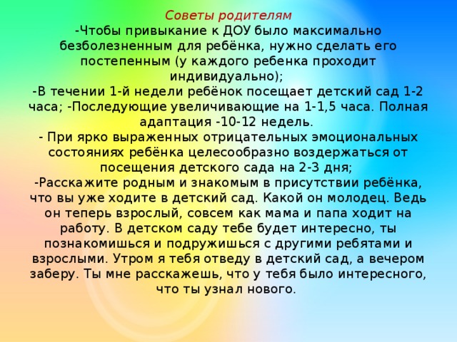 Советы родителям  -Чтобы привыкание к ДОУ было максимально безболезненным для ребёнка, нужно сделать его постепенным (у каждого ребенка проходит индивидуально);  -В течении 1-й недели ребёнок посещает детский сад 1-2 часа; -Последующие увеличивающие на 1-1,5 часа. Полная адаптация -10-12 недель.  - При ярко выраженных отрицательных эмоциональных состояниях ребёнка целесообразно воздержаться от посещения детского сада на 2-3 дня;  -Расскажите родным и знакомым в присутствии ребёнка, что вы уже ходите в детский сад. Какой он молодец. Ведь он теперь взрослый, совсем как мама и папа ходит на работу. В детском саду тебе будет интересно, ты познакомишься и подружишься с другими ребятами и взрослыми. Утром я тебя отведу в детский сад, а вечером заберу. Ты мне расскажешь, что у тебя было интересного, что ты узнал нового.