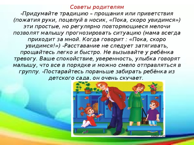 Советы родителям  -Придумайте традицию – прощания или приветствия (пожатия руки, поцелуй в носик, «Пока, скоро увидимся») эти простые, но регулярно повторяющиеся мелочи позволят малышу прогнозировать ситуацию (мама всегда приходит за мной. Когда говорит : «Пока, скоро увидимся!») -Расставание не следует затягивать, прощайтесь легко и быстро. Не вызывайте у ребёнка тревогу. Ваше спокойствие, уверенность, улыбка говорят малышу, что все в порядке и можно смело отправляться в группу. -Постарайтесь пораньше забирать ребёнка из детского сада, он очень скучает.