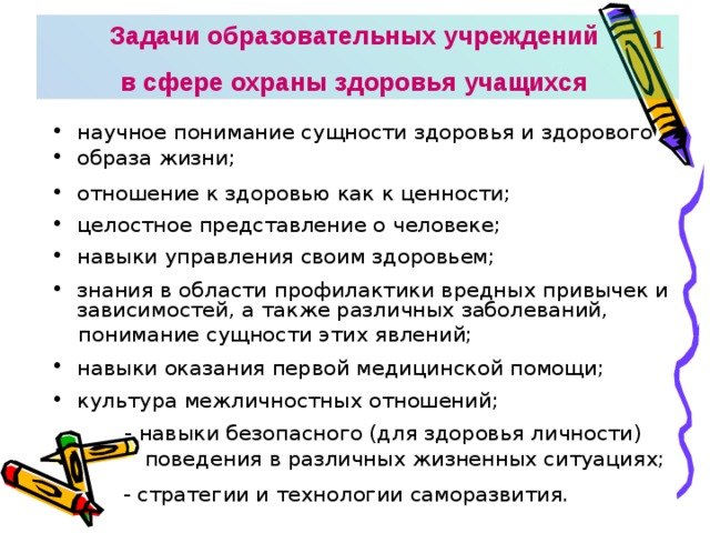 Задачи образовательных учреждений в сфере охраны здоровья учащихся 1 научное понимание сущности здоровья и здорового образа жизни;  отношение к здоровью как к ценности;  целостное представление о человеке;  навыки управления своим здоровьем;  знания в области профилактики вредных привычек и зависимостей, а также различных заболеваний,  понимание сущности этих явлений; навыки оказания первой медицинской помощи;  культура межличностных отношений;   - навыки безопасного (для здоровья личности)  поведения в различных жизненных ситуациях;