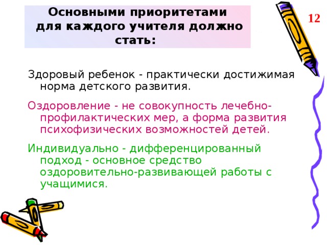 Основными приоритетами  для каждого учителя должно стать: 12 Здоровый ребенок - практически достижимая норма детского развития. Оздоровление - не совокупность лечебно-профилактических мер, а форма развития психофизических возможностей детей. Индивидуально - дифференцированный подход - основное средство оздоровительно-развивающей работы с учащимися.