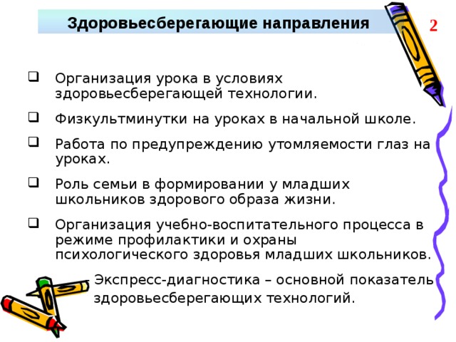 Здоровьесберегающие направления 2 Организация урока в условиях здоровьесберегающей технологии.  Физкультминутки на уроках в начальной школе.  Работа по предупреждению утомляемости глаз на уроках.  Роль семьи в формировании у младших школьников здорового образа жизни.  Организация учебно-воспитательного процесса в режиме профилактики и охраны психологического здоровья младших школьников.   - Экспресс-диагностика – основной показатель  здоровьесберегающих технологий.