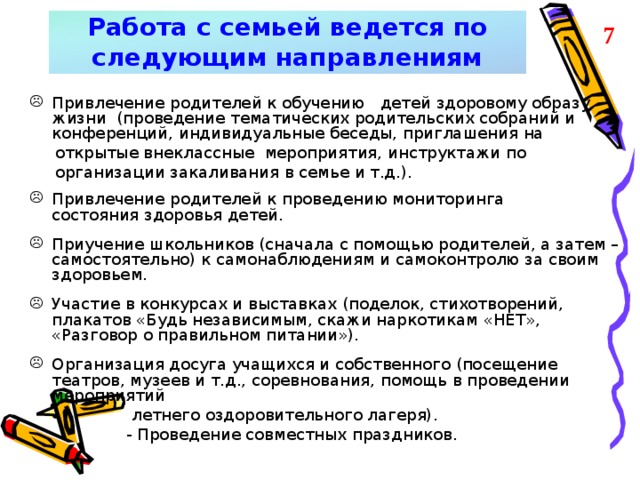 Работа с семьей ведется по  следующим направлениям 7 Привлечение родителей к обучению   детей здоровому образу жизни  (проведение тематических родительских собраний и конференций, индивидуальные беседы, приглашения на  открытые внеклассные мероприятия, инструктажи по  организации закаливания в семье и т.д.). Привлечение родителей к проведению мониторинга состояния здоровья детей.  Приучение школьников (сначала с помощью родителей, а затем – самостоятельно) к самонаблюдениям и самоконтролю за своим здоровьем.  Участие в конкурсах и выставках (поделок, стихотворений, плакатов «Будь независимым, скажи наркотикам «НЕТ», «Разговор о правильном питании»).  Организация досуга учащихся и собственного (посещение театров, музеев и т.д., соревнования, помощь в проведении мероприятий  летнего оздоровительного лагеря).  - Проведение совместных праздников.