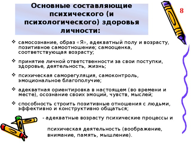 Основные составляющие психического (и психологического) здоровья личности: 8 самосознание, образ «Я», адекватный полу и возрасту, позитивное самоотношение; самооценка, соответствующая возрасту;  принятие личной ответственности за свои поступки, здоровье, деятельность, жизнь;  психическая саморегуляция, самоконтроль, эмоциональное благополучие;  адекватная ориентировка в настоящем (во времени и месте), осознание своих эмоций, чувств, мыслей;  способность строить позитивные отношения с людьми, эффективно и конструктивно общаться;   - адекватные возрасту психические процессы и  психическая деятельность (воображение,  внимание, память, мышление).