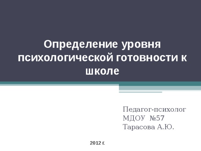 Определение уровня психологической готовности к школе Педагог-психолог МДОУ №57 Тарасова А.Ю. 2012 г.