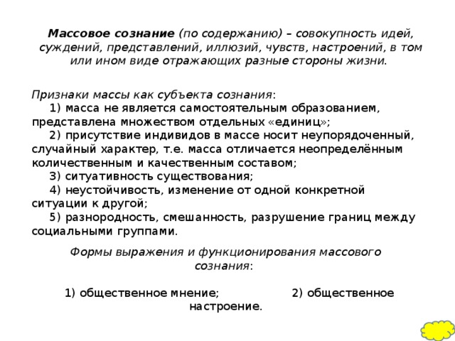 Массовое сознание (по содержанию) – совокупность идей, суждений, представлений, иллюзий, чувств, настроений, в том или ином виде отражающих разные стороны жизни.  Признаки массы как субъекта сознания :       1) масса не является самостоятельным образованием, представлена множеством отдельных «единиц»;       2) присутствие индивидов в массе носит неупорядоченный, случайный характер, т.е. масса отличается неопределённым количественным и качественным составом;       3) ситуативность существования;       4) неустойчивость, изменение от одной конкретной ситуации к другой;       5) разнородность, смешанность, разрушение границ между социальными группами.    Формы выражения и функционирования массового сознания :         1) общественное мнение; 2) общественное настроение.