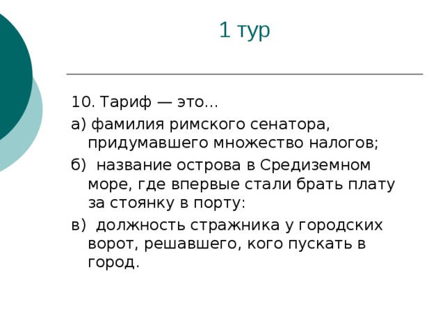 10. Тариф — это... а) фамилия римского сенатора, придумавшего множество налогов; б) название острова в Средиземном море, где впервые стали брать плату за стоянку в порту: в) должность стражника у городских ворот, решавшего, кого пускать в город.