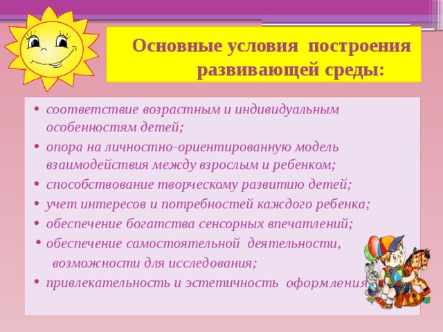 Основные условия построения  развивающей среды: соответствие возрастным и индивидуальным особенностям детей; опора на личностно-ориентированную модель взаимодействия между взрослым и ребенком; способствование творческому развитию детей; учет интересов и потребностей каждого ребенка; обеспечение богатства сенсорных впечатлений; обеспечение самостоятельной деятельности,  возможности для исследования;