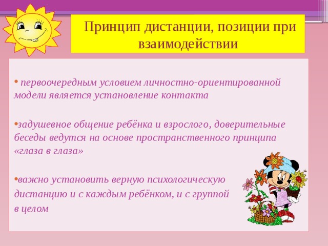 Принцип дистанции, позиции при взаимодействии   первоочередным условием личностно-ориентированной модели является установление контакта  задушевное общение ребёнка и взрослого, доверительные беседы ведутся на основе пространственного принципа «глаза в глаза»  важно установить верную психологическую дистанцию и с каждым ребёнком, и с группой в целом