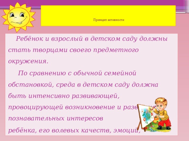 Принцип активности    Ребёнок и взрослый в детском саду должны стать творцами своего предметного окружения.  По сравнению с обычной семейной обстановкой, среда в детском саду должна быть интенсивно развивающей, провоцирующей возникновение и развитие познавательных интересов ребёнка, его волевых качеств, эмоций, чувств.