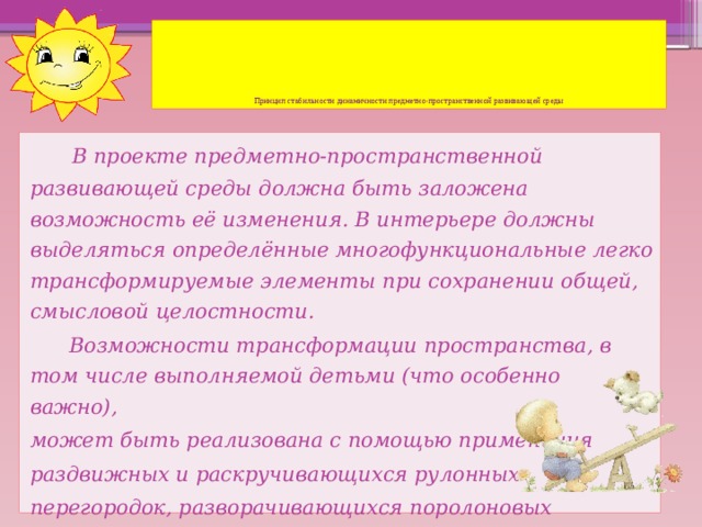 Принцип стабильности динамичности предметно-пространственной развивающей среды   В проекте предметно-пространственной развивающей среды должна быть заложена возможность её изменения. В интерьере должны выделяться определённые многофункциональные легко трансформируемые элементы при сохранении общей, смысловой целостности.  Возможности трансформации пространства, в том числе выполняемой детьми (что особенно важно), может быть реализована с помощью применения раздвижных и раскручивающихся рулонных перегородок, разворачивающихся поролоновых матов и т. п.