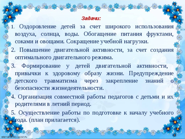 Задачи:   1. Оздоровление детей за счет широкого использования воздуха, солнца, воды. Обогащение питания фруктами, соками и овощами. Сокращение учебной нагрузки. 2. Повышение двигательной активности, за счет создания оптимального двигательного режима. 3. Формирование у детей двигательной активности, привычки к здоровому образу жизни. Предупреждение детского травматизма через закрепление знаний о безопасности жизнедеятельности. 4. Организация совместной работы педагогов с детьми и их родителями в летний период. 5. Осуществление работы по подготовке к началу учебного года. (план прилагается).