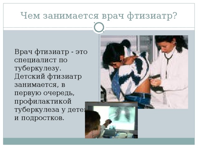 Чем занимается врач фтизиатр?   Врач фтизиатр - это специалист по туберкулезу. Детский фтизиатр занимается, в первую очередь, профилактикой туберкулеза у детей и подростков.