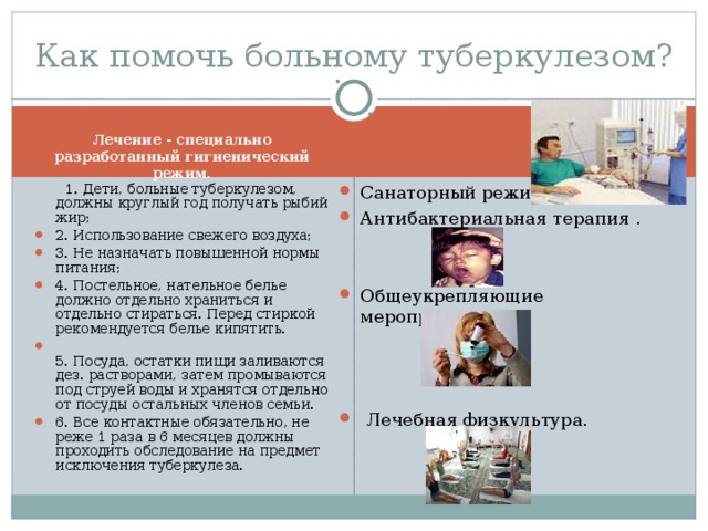 Как помочь больному туберкулезом? Лечение - специально разработанный гигиенический режим. Санаторный режим. Антибактериальная терапия .   Общеукрепляющие мероприятия.   1. Дети, больные туберкулезом, должны круглый год получать рыбий жир;