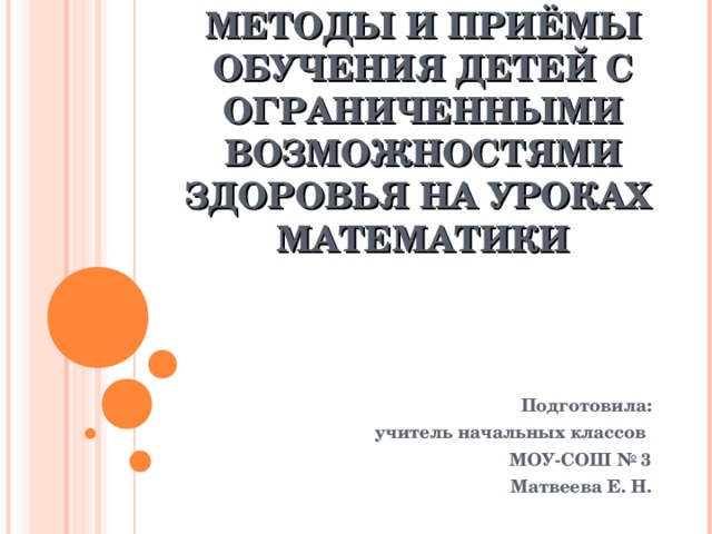 МЕТОДЫ И ПРИЁМЫ ОБУЧЕНИЯ ДЕТЕЙ С ОГРАНИЧЕННЫМИ ВОЗМОЖНОСТЯМИ ЗДОРОВЬЯ НА УРОКАХ МАТЕМАТИКИ Подготовила: учитель начальных классов МОУ-СОШ № 3 Матвеева Е. Н.