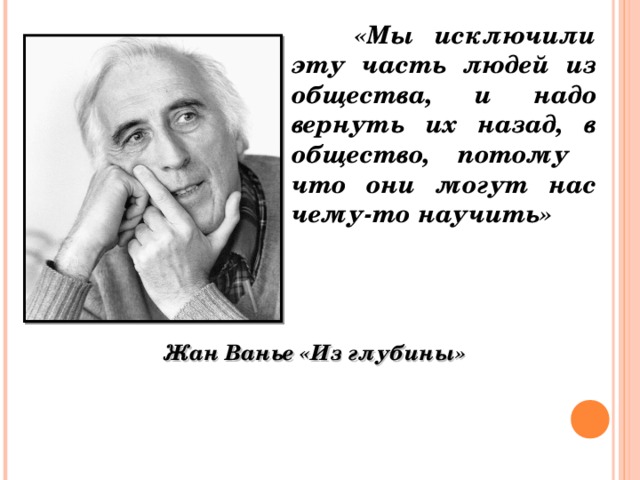 «Мы исключили эту часть людей из общества,  и надо вернуть их назад, в общество, потому что они могут нас чему-то научить»   Жан Ванье «Из глубины»