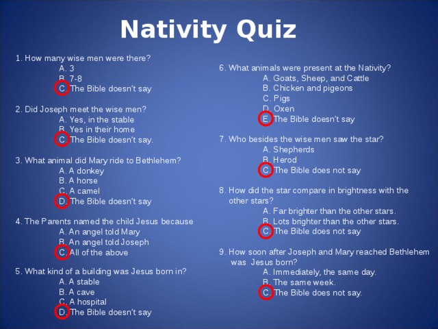 Nativity Quiz 1. How many wise men were there?  A. 3  B. 7-8     C. The Bible doesn’t say   2. Did Joseph meet the wise men?  A. Yes, in the stable  B. Yes in their home    C. The Bible doesn’t say.   3. What animal did Mary ride to Bethlehem?  A. A donkey    B. A horse  C. A camel  D. The Bible doesn’t say   4. The Parents named the child Jesus because  A. An angel told Mary  B. An angel told Joseph  C. All of the above 6. What animals were present at the Nativity?  A. Goats, Sheep, and Cattle  B. Chicken and pigeons  C. Pigs  D. Oxen  E. The Bible doesn’t say   7. Who besides the wise men saw the star?  A. Shepherds  B. Herod  C. The Bible does not say   8. How did the star compare in brightness with the  other stars?  A. Far brighter than the other stars.  B. Lots brighter than the other stars.  C. The Bible does not say   9. How soon after Joseph and Mary reached Bethlehem  was Jesus born?  A. Immediately, the same day.  B. The same week.  C. The Bible does not say. 5. What kind of a building was Jesus born in?  A. A stable  B. A cave  C. A hospital  D. The Bible doesn’t say