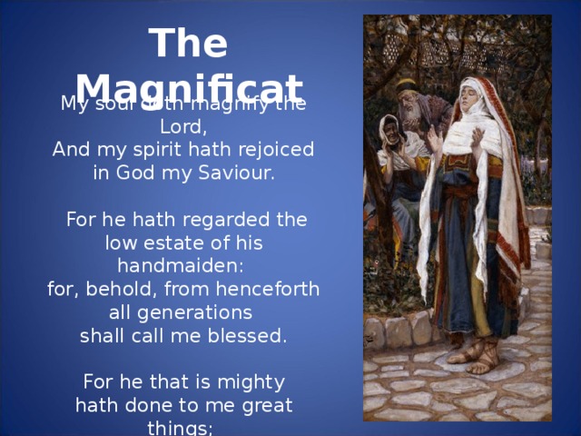 The Magnificat My soul doth magnify the Lord,   And my spirit hath rejoiced in God my Saviour.   For he hath regarded the low estate of his handmaiden: for, behold, from henceforth all generations shall call me blessed.   For he that is mighty hath done to me great things; and holy is his name.