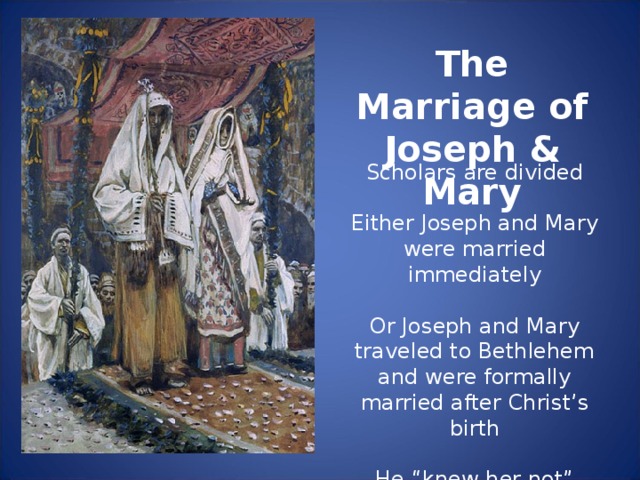 The Marriage of Joseph & Mary Scholars are divided Either Joseph and Mary were married immediately Or Joseph and Mary traveled to Bethlehem and were formally married after Christ’s birth He “knew her not”