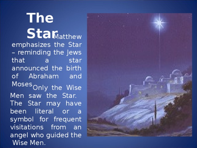 The Star  Matthew emphasizes the Star – reminding the Jews that a star announced the birth of Abraham and Moses  Only the Wise Men saw the Star. The Star may have been literal or a symbol for frequent visitations from an angel who guided the Wise Men.