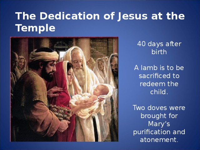 The Dedication of Jesus at the Temple 40 days after birth A lamb is to be sacrificed to redeem the child. Two doves were brought for Mary’s purification and atonement .