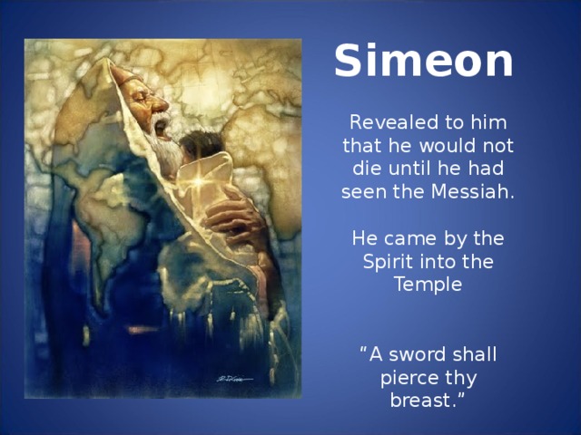 Simeon Revealed to him that he would not die until he had seen the Messiah. He came by the Spirit into the Temple “ A sword shall pierce thy breast.”