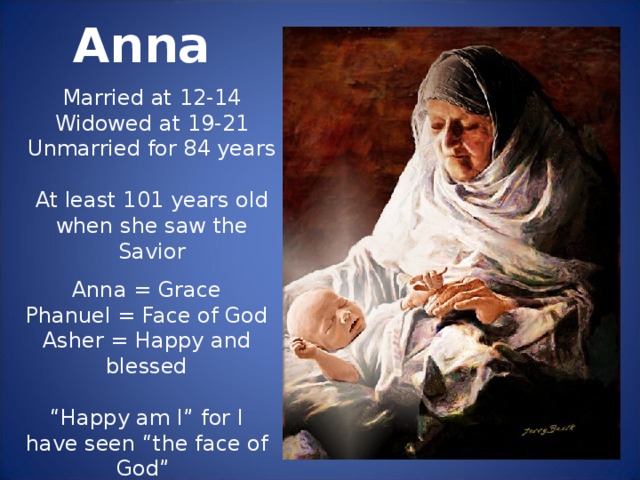Anna Married at 12-14 Widowed at 19-21 Unmarried for 84 years At least 101 years old when she saw the Savior Anna = Grace Phanuel = Face of God Asher = Happy and blessed “ Happy am I” for I have seen “the face of God” through His “Grace.”