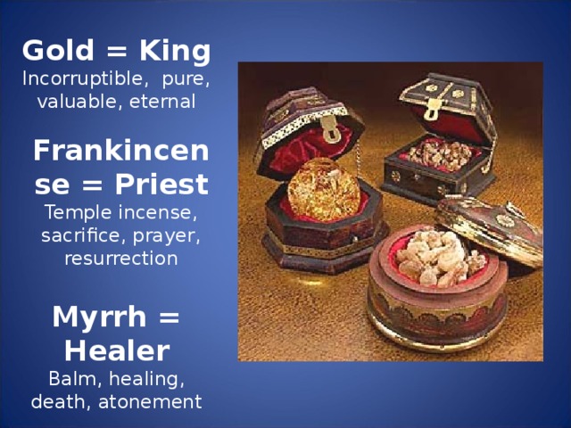 Gold = King Incorruptible, pure, valuable, eternal Frankincense = Priest Temple incense, sacrifice, prayer, resurrection Myrrh = Healer Balm, healing, death, atonement