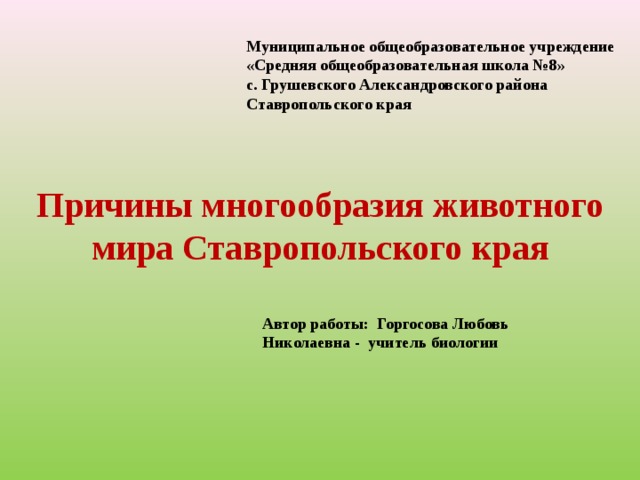 Муниципальное общеобразовательное учреждение «Средняя общеобразовательная школа №8» с. Грушевского Александровского района Ставропольского края  Причины многообразия животного мира Ставропольского края Автор работы:  Горгосова Любовь Николаевна - учитель биологии