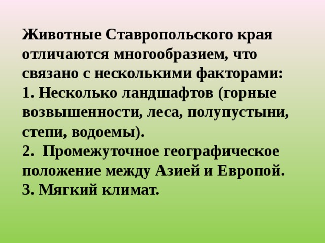 Животные Ставропольского края отличаются многообразием, что связано с несколькими факторами: 1. Несколько ландшафтов (горные возвышенности, леса, полупустыни, степи, водоемы). 2. Промежуточное географическое положение между Азией и Европой. 3. Мягкий климат.