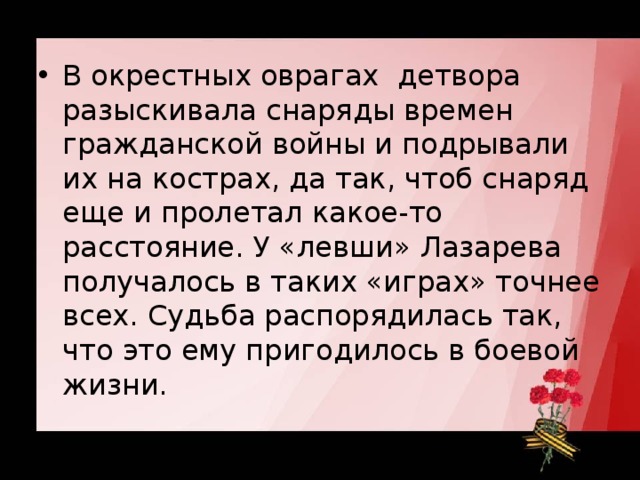 В окрестных оврагах  детвора разыскивала снаряды времен гражданской войны и подрывали их на кострах, да так, чтоб снаряд еще и пролетал какое-то расстояние. У «левши» Лазарева получалось в таких «играх» точнее всех. Судьба распорядилась так, что это ему пригодилось в боевой жизни.