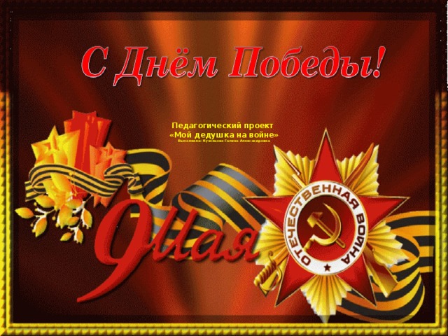 Педагогический проект  «Мой дедушка на войне»  Выполнила: Кузнецова Галина Александровна