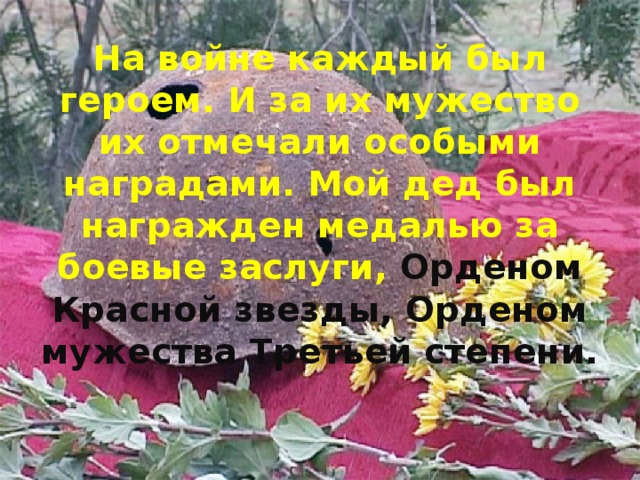 На войне каждый был героем. И за их мужество их отмечали особыми наградами. Мой дед был награжден медалью за боевые заслуги, Орденом Красной звезды, Орденом мужества Третьей степени.