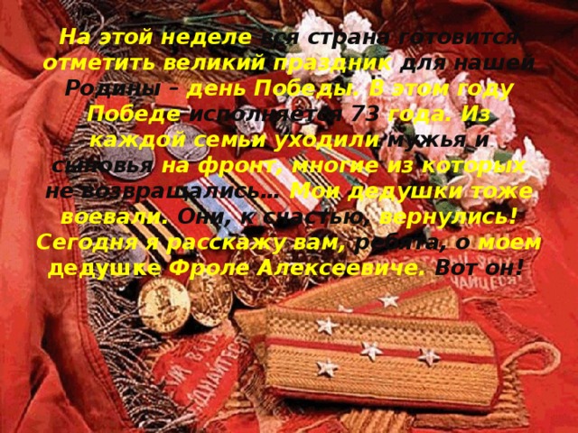 На этой неделе вся страна готовится отметить великий праздник для нашей Родины – день Победы. В этом году Победе исполняется 73 года. Из каждой семьи уходили мужья и сыновья на фронт, многие из которых не возвращались… Мои дедушки тоже воевали. Они, к счастью, вернулись! Сегодня я расскажу вам, ребята, о моем дедушке Фроле Алексеевиче. Вот он!