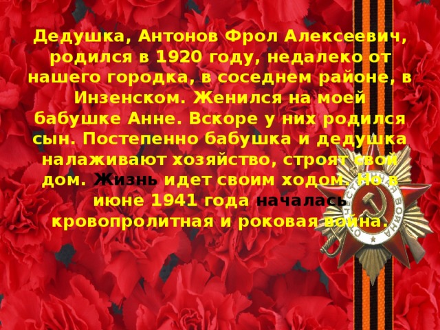 Дедушка, Антонов Фрол Алексеевич, родился в 1920 году, недалеко от нашего городка, в соседнем районе, в Инзенском. Женился на моей бабушке Анне. Вскоре у них родился сын. Постепенно бабушка и дедушка налаживают хозяйство, строят свой дом. Жизнь идет своим ходом. Но в июне 1941 года началась кровопролитная и роковая война.