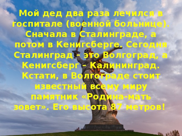 Мой дед два раза лечился в госпитале (военной больнице). Сначала в Сталинграде, а потом в Кенигсберге. Сегодня Сталинград – это Волгоград, а Кенигсберг – Калининград. Кстати, в Волгограде стоит известный всему миру памятник «Родина-мать зовет». Его высота 87 метров!