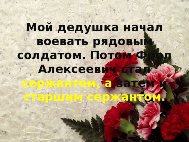 Мой дедушка начал воевать рядовым солдатом. Потом Фрол Алексеевич стал сержантом, а затем и старшим сержантом.