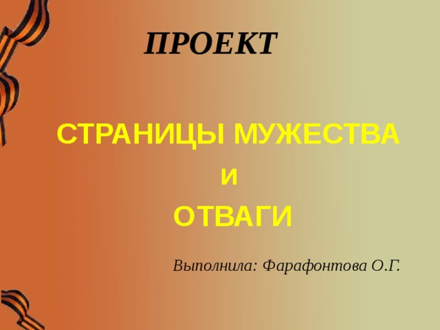 ПРОЕКТ      СТРАНИЦЫ МУЖЕСТВА и ОТВАГИ  Выполнила: Фарафонтова О.Г.