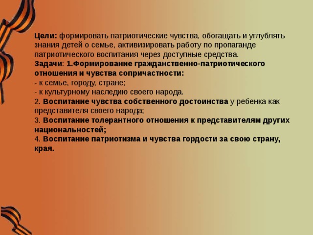 Цели: формировать патриотические чувства, обогащать и углублять знания детей о семье, активизировать работу по пропаганде патриотического воспитания через доступные средства.  Задачи : 1.Формирование гражданственно-патриотического отношения и чувства сопричастности:  - к семье, городу, стране;  - к культурному наследию своего народа.  2.  Воспитание чувства собственного достоинства  у ребенка как представителя своего народа;  3. Воспитание толерантного отношения к представителям других национальностей;  4.  Воспитание патриотизма   и чувства гордости за свою страну, края.