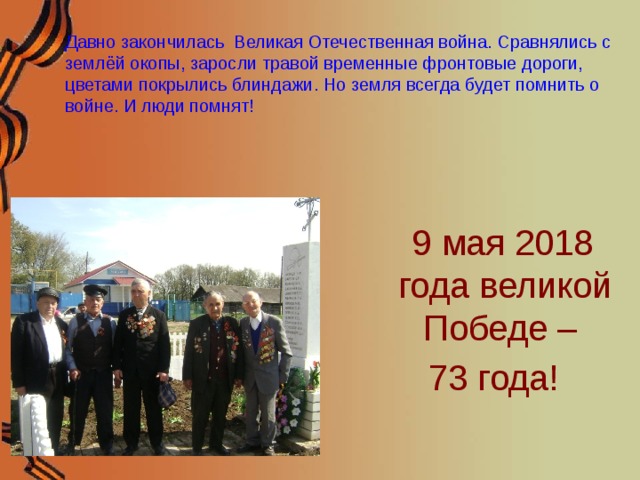 Давно закончилась Великая Отечественная война. Сравнялись с землёй окопы, заросли травой временные фронтовые дороги, цветами покрылись блиндажи. Но земля всегда будет помнить о войне. И люди помнят!   9 мая 2018 года великой Победе – 73 года!