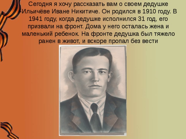 Сегодня я хочу рассказать вам о своем дедушке -Ильичёве Иване Никитиче. Он родился в 1910 году. В 1941 году, когда дедушке исполнился 31 год, его призвали на фронт. Дома у него осталась жена и маленький ребенок. На фронте дедушка был тяжело ранен в живот, и вскоре пропал без вести