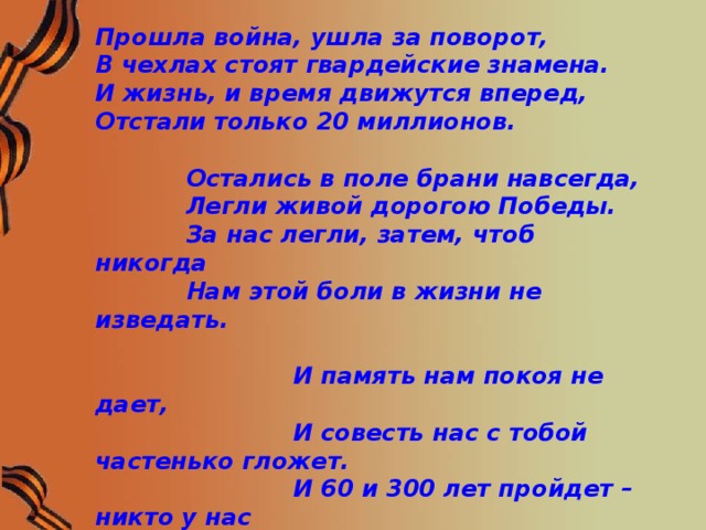 Прошла война, ушла за поворот, В чехлах стоят гвардейские знамена. И жизнь, и время движутся вперед, Отстали только 20 миллионов.   Остались в поле брани навсегда,  Легли живой дорогою Победы.  За нас легли, затем, чтоб никогда  Нам этой боли в жизни не изведать.   И память нам покоя не дает,  И совесть нас с тобой частенько гложет.  И 60 и 300 лет пройдет – никто у нас  Войны забыть не сможет!  М. Ножкин