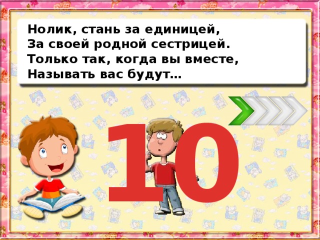 Нолик, стань за единицей, За своей родной сестрицей. Только так, когда вы вместе, Называть вас будут… 10